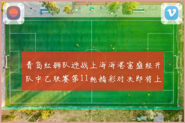 青岛红狮队迎战上海海港富盛经开队中乙联赛第11轮精彩对决即将上演
