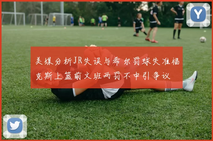美媒分析JR失误与希尔罚球失准福克斯上篮前文班两罚不中引争议