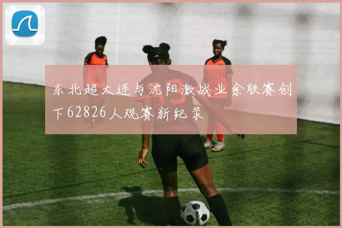 东北超大连与沈阳激战业余联赛创下62826人观赛新纪录