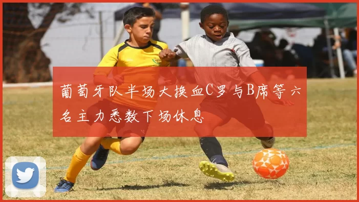 葡萄牙队半场大换血C罗与B席等六名主力悉数下场休息