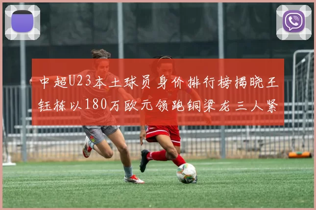 中超U23本土球员身价排行榜揭晓王钰栋以180万欧元领跑铜梁龙三人紧随其后