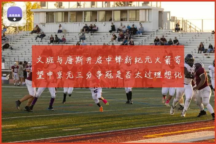 文班与唐斯开启中锋新纪元火箭寄望申京无三分争冠是否太过理想化