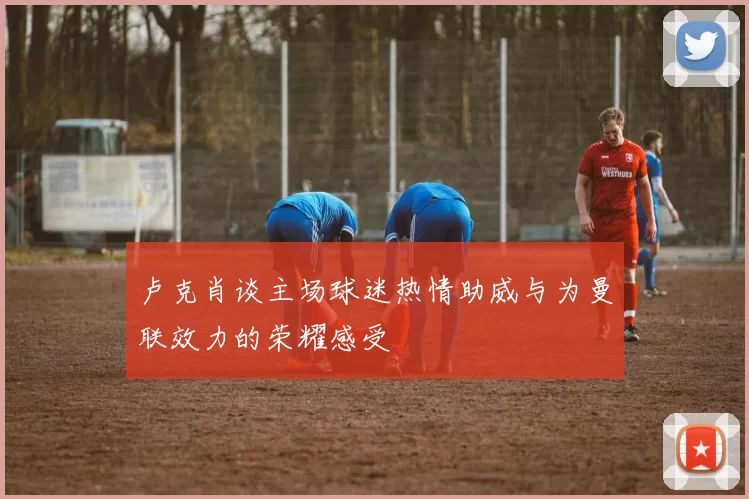 卢克肖谈主场球迷热情助威与为曼联效力的荣耀感受