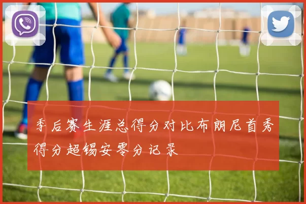 季后赛生涯总得分对比布朗尼首秀得分超锡安零分记录